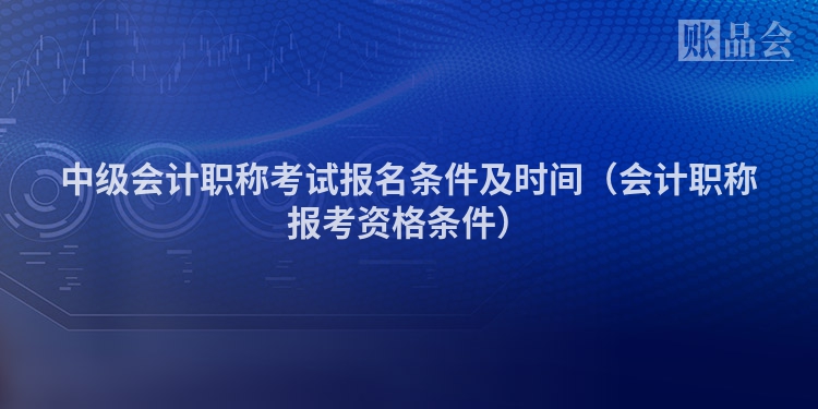 中级会计职称考试报名条件及时间（会计职称报考资格条件）
