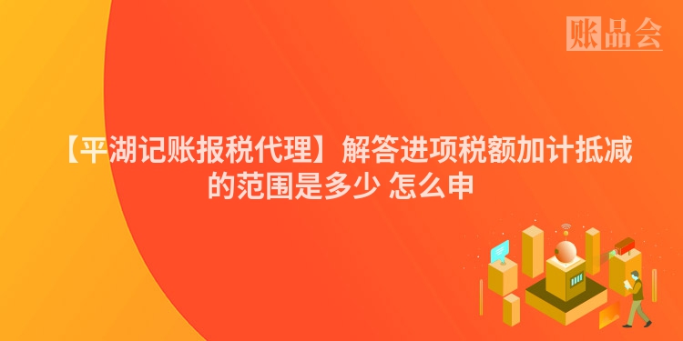 【平湖记账报税代理】解答进项税额加计抵减的范围是多少 怎么申