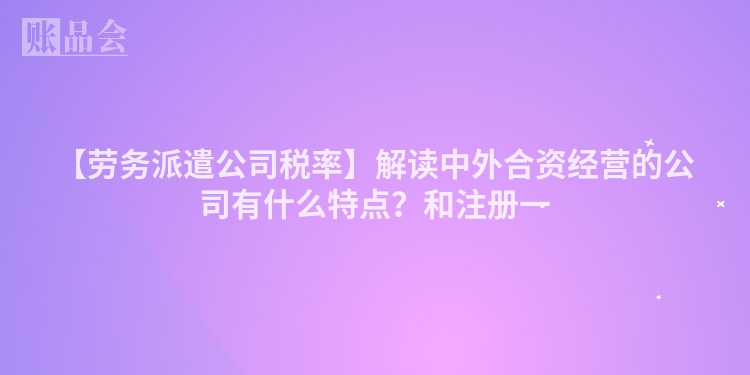 【劳务派遣公司税率】解读中外合资经营的公司有什么特点？和注册一