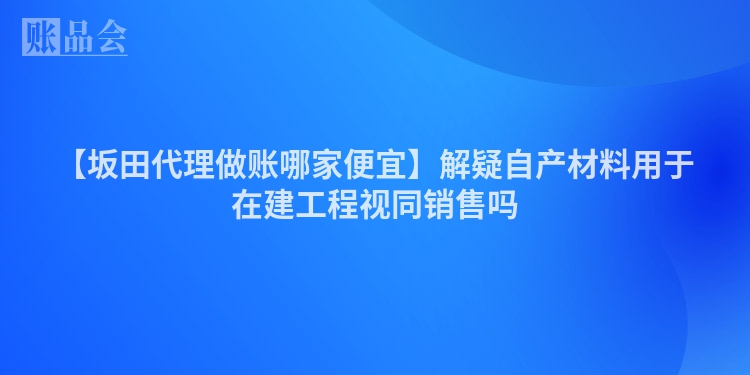 【坂田代理做账哪家便宜】解疑自产材料用于在建工程视同销售吗