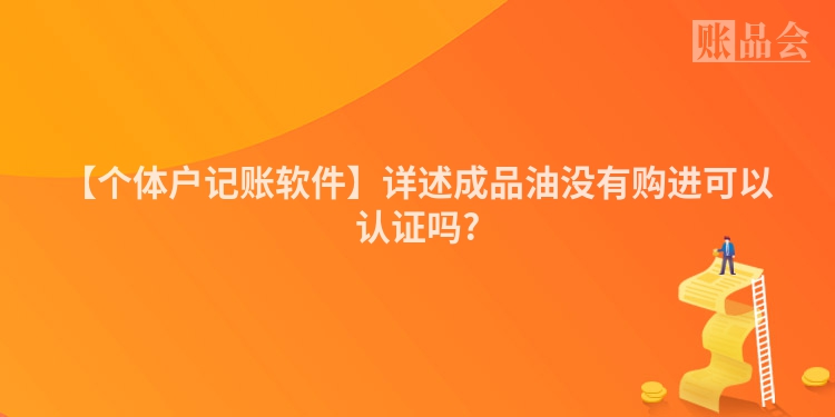 【个体户记账软件】详述成品油没有购进可以认证吗?