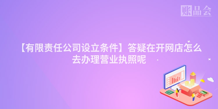 【有限责任公司设立条件】答疑在开网店怎么去办理营业执照呢
