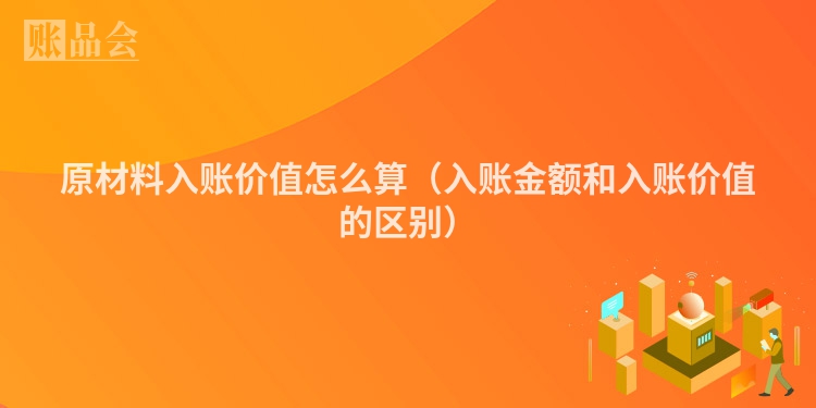 原材料入账价值怎么算（入账金额和入账价值的区别）