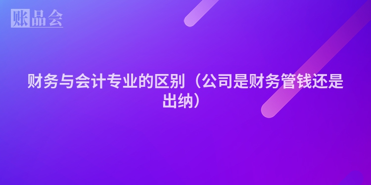 财务与会计专业的区别（公司是财务管钱还是出纳）