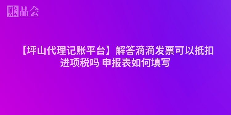【坪山代理记账平台】解答滴滴发票可以抵扣进项税吗 申报表如何填写