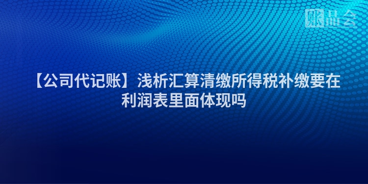 【公司代记账】浅析汇算清缴所得税补缴要在利润表里面体现吗