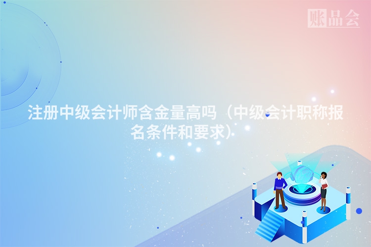 注册中级会计师含金量高吗(中级会计职称报名条件和要求)