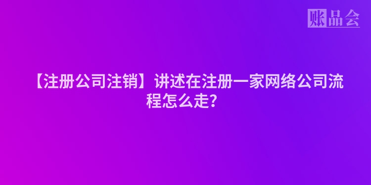 【注册公司注销】讲述在注册一家网络公司流程怎么走？