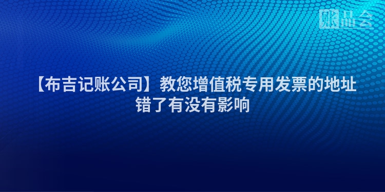 【布吉记账公司】教您增值税专用发票的地址错了有没有影响
