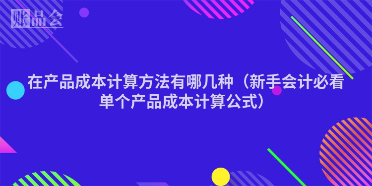在产品成本计算方法有哪几种（新手会计必看单个产品成本计算公式）