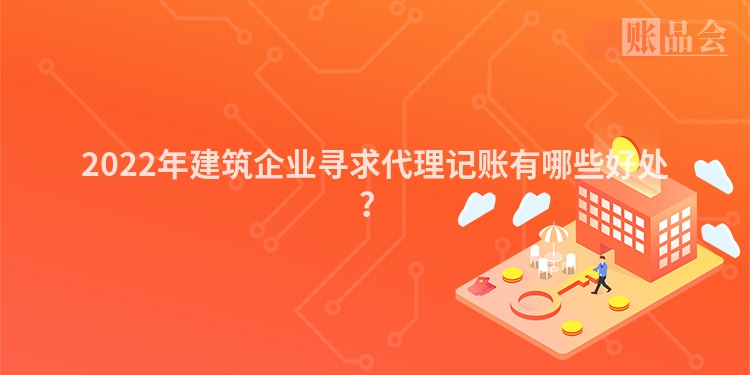 2022年建筑企业寻求代理记账有哪些好处？