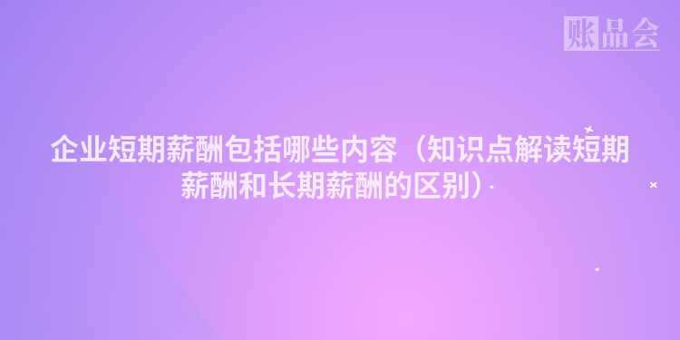 企业短期薪酬包括哪些内容（知识点解读短期薪酬和长期薪酬的区别）