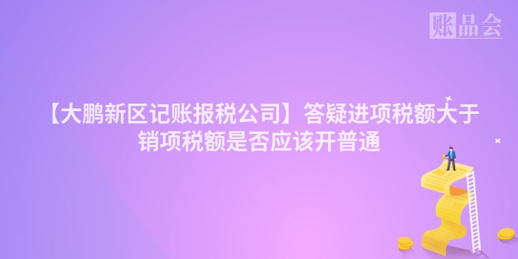【大鹏新区记账报税公司】答疑进项税额大于销项税额是否应该开普通