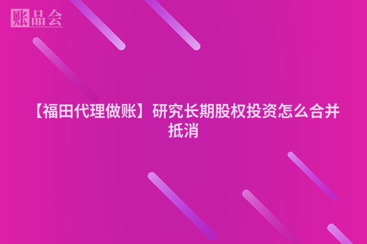【福田代理做账】研究长期股权投资怎么合并抵消