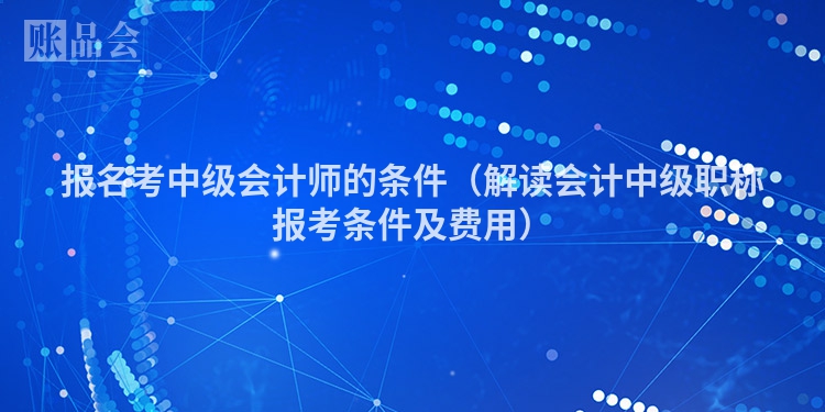 报名考中级会计师的条件（解读会计中级职称报考条件及费用）