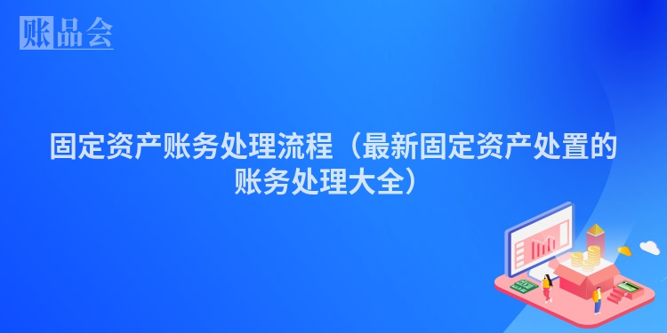 固定资产账务处理流程（最新固定资产处置的账务处理大全）