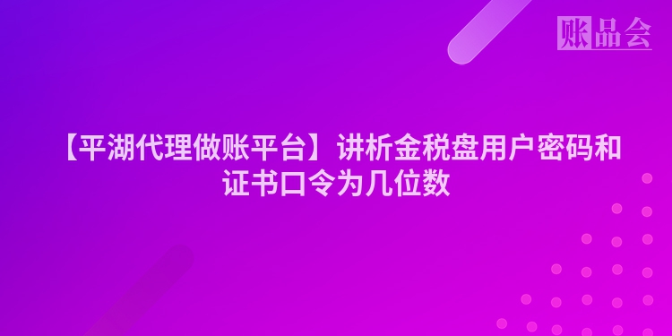 【平湖代理做账平台】讲析金税盘用户密码和证书口令为几位数