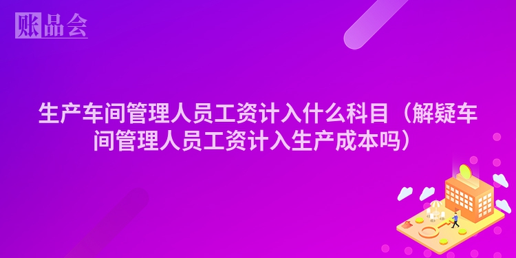 生产车间管理人员工资计入什么科目（解疑车间管理人员工资计入生产成本吗）