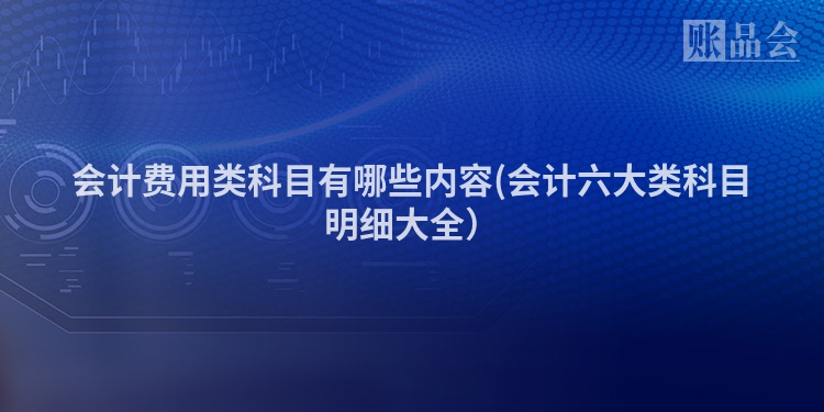 会计费用类科目有哪些内容(会计六大类科目明细大全）