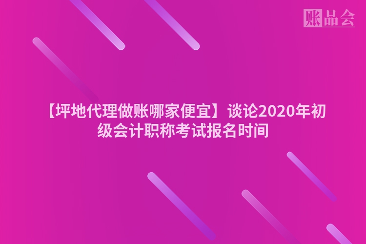 【坪地代理做账哪家便宜】谈论2020年初级会计职称考试报名时间