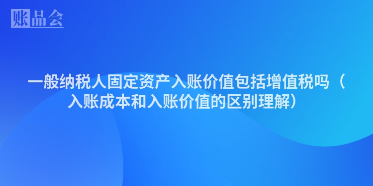 一般纳税人固定资产入账价值包括增值税吗（入账成本和入账价值的区别理解）