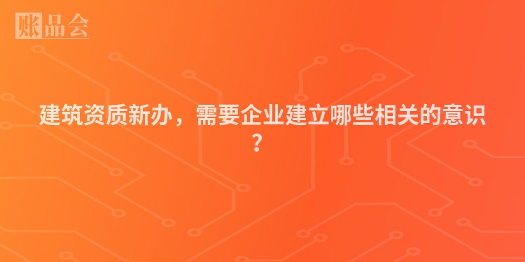 建筑资质新办，需要企业建立哪些相关的意识？