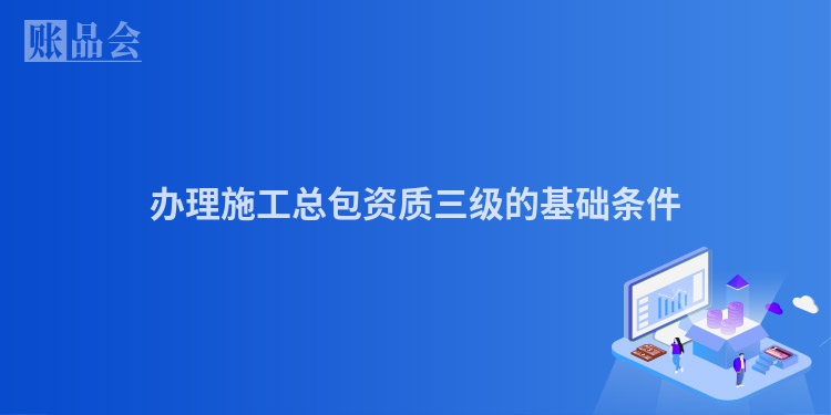 办理施工总包资质三级的基础条件