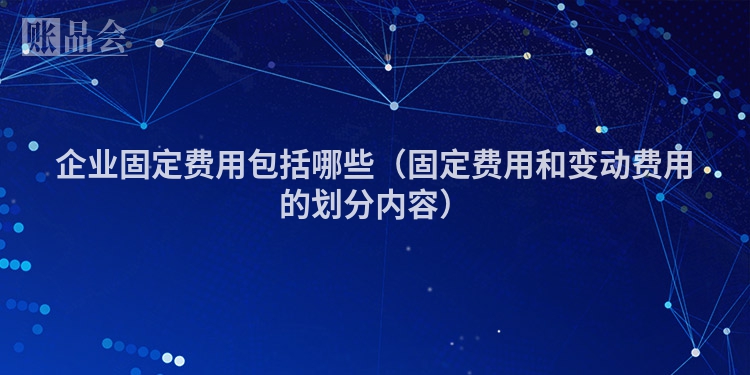 企业固定费用包括哪些（固定费用和变动费用的划分内容）