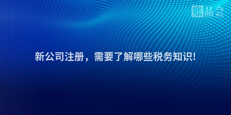 新公司注册，需要了解哪些税务知识!