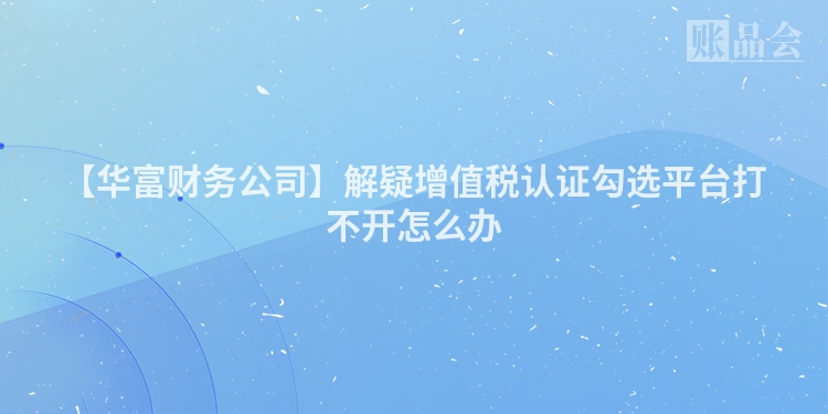【华富财务公司】解疑增值税认证勾选平台打不开怎么办