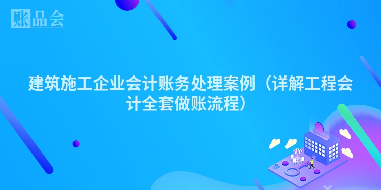 建筑施工企业会计账务处理案例（详解工程会计全套做账流程）