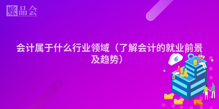 会计属于什么行业领域（了解会计的就业前景及趋势）
