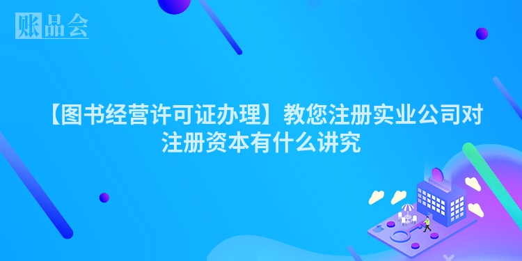 【图书经营许可证办理】教您注册实业公司对注册资本有什么讲究