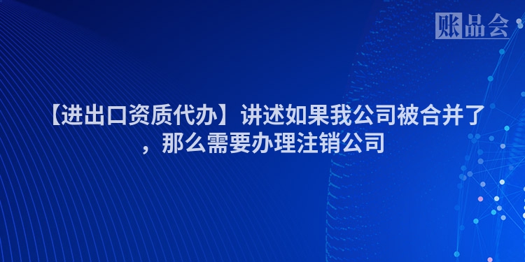 【进出口资质代办】讲述如果我公司被合并了，那么需要办理注销公司