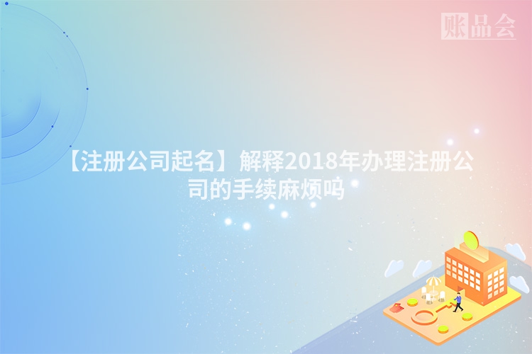 【注册公司起名】解释2018年办理注册公司的手续麻烦吗
