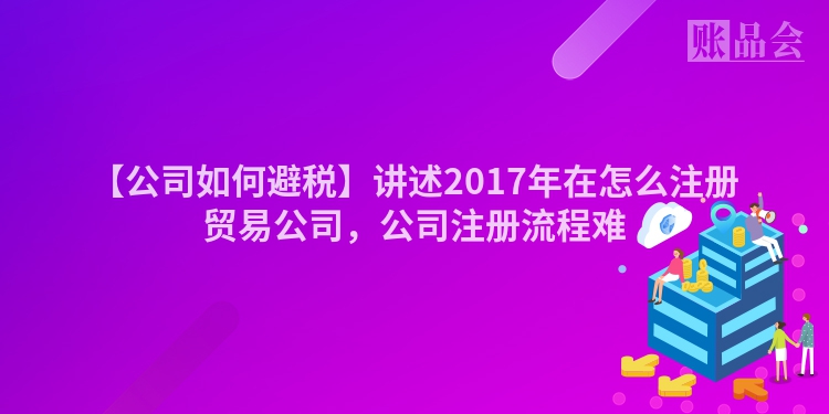【公司如何避税】讲述2017年在怎么注册贸易公司，公司注册流程难