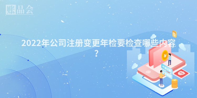 2022年公司注册变更年检要检查哪些内容？