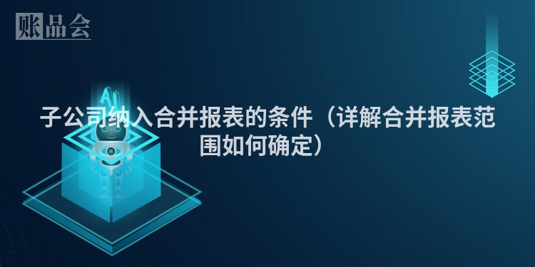 子公司纳入合并报表的条件（详解合并报表范围如何确定）