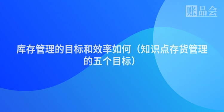 库存管理的目标和效率如何（知识点存货管理的五个目标）