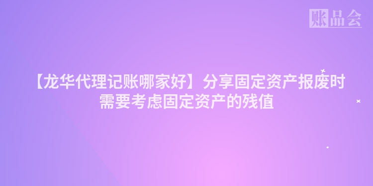 【龙华代理记账哪家好】分享固定资产报废时需要考虑固定资产的残值
