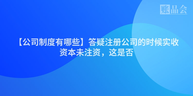 【公司制度有哪些】答疑注册公司的时候实收资本未注资，这是否