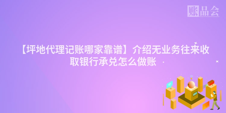【坪地代理记账哪家靠谱】介绍无业务往来收取银行承兑怎么做账