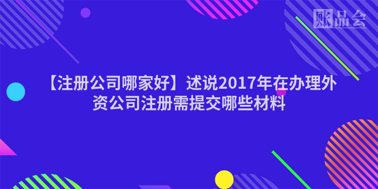 【注册公司哪家好】述说2017年在办理外资公司注册需提交哪些材料