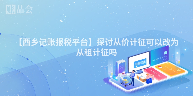 【西乡记账报税平台】探讨从价计征可以改为从租计征吗