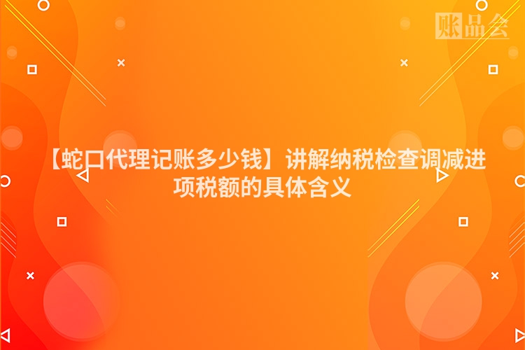 【蛇口代理记账多少钱】讲解纳税检查调减进项税额的具体含义