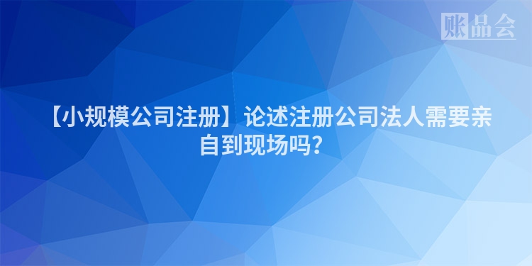 【小规模公司注册】论述注册公司法人需要亲自到现场吗？