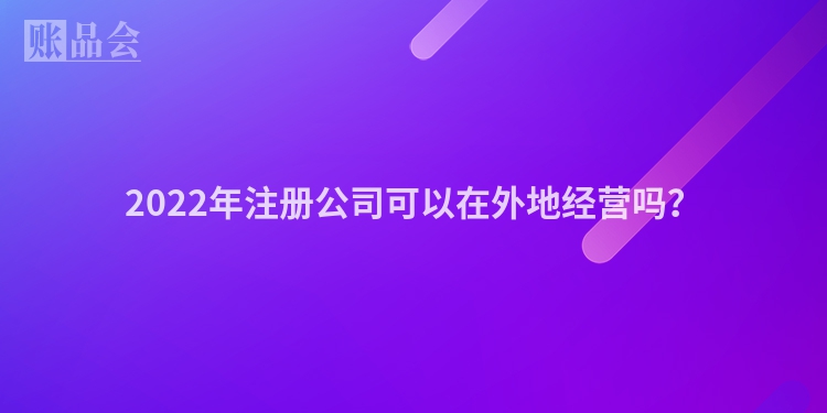 2022年注册公司可以在外地经营吗？