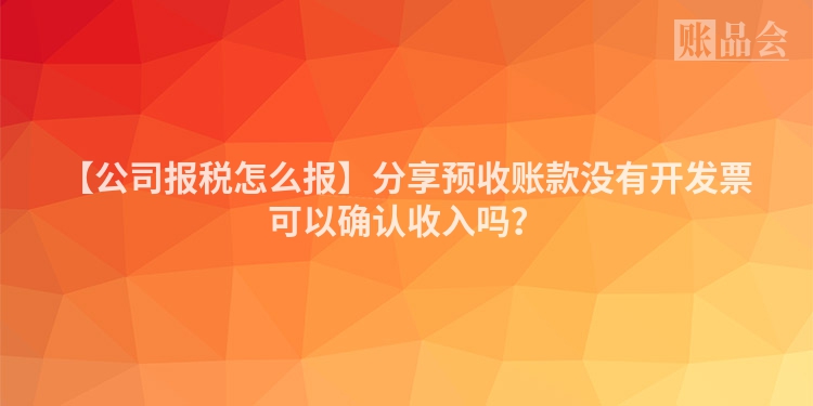 【公司报税怎么报】分享预收账款没有开发票可以确认收入吗？