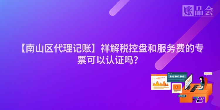 【南山区代理记账】祥解税控盘和服务费的专票可以认证吗？