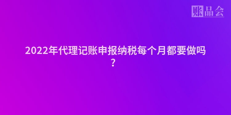 2022年代理记账申报纳税每个月都要做吗？